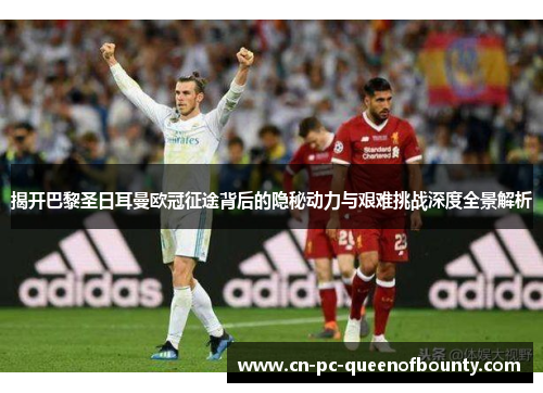 揭开巴黎圣日耳曼欧冠征途背后的隐秘动力与艰难挑战深度全景解析