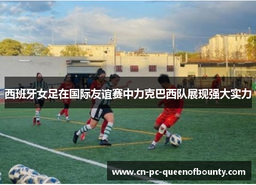 西班牙女足在国际友谊赛中力克巴西队展现强大实力