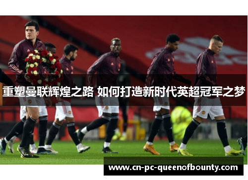 重塑曼联辉煌之路 如何打造新时代英超冠军之梦