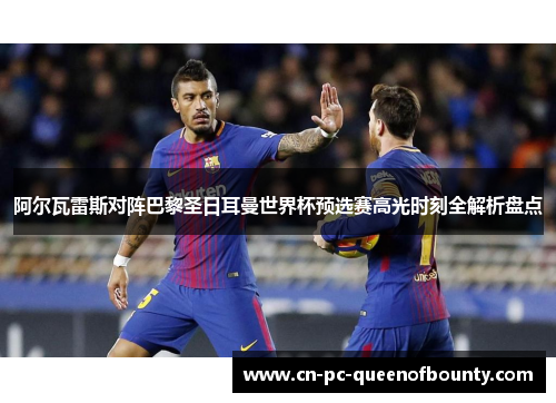 阿尔瓦雷斯对阵巴黎圣日耳曼世界杯预选赛高光时刻全解析盘点