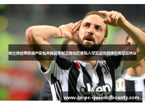 哈兰德世预赛遭严密包夹两战零射正锋线巨星陷入罕见进攻困境引发足坛热议