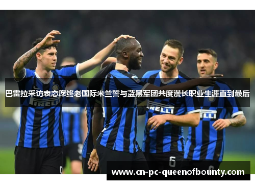 巴雷拉采访表态愿终老国际米兰誓与蓝黑军团共度漫长职业生涯直到最后